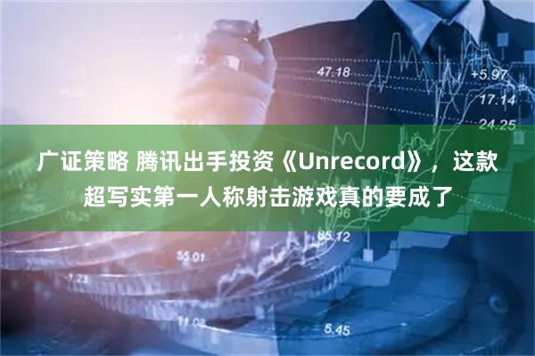 广证策略 腾讯出手投资《Unrecord》，这款超写实第一人称射击游戏真的要成了