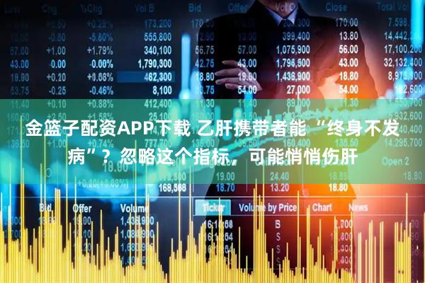 金篮子配资APP下载 乙肝携带者能 “终身不发病”？忽略这个指标，可能悄悄伤肝