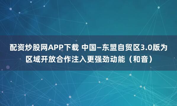 配资炒股网APP下载 中国—东盟自贸区3.0版为区域开放合作注入更强劲动能（和音）