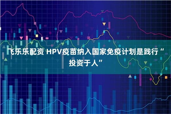 飞乐乐配资 HPV疫苗纳入国家免疫计划是践行“投资于人”