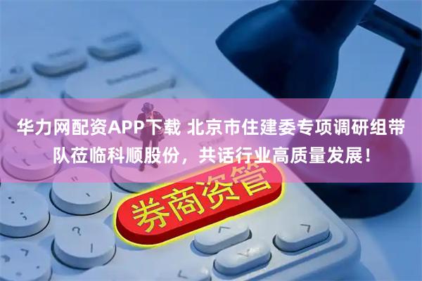 华力网配资APP下载 北京市住建委专项调研组带队莅临科顺股份，共话行业高质量发展！
