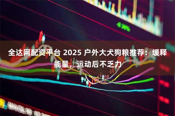 全达网配资平台 2025 户外大犬狗粮推荐：缓释能量，运动后不乏力
