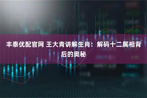 丰泰优配官网 王大青讲解生肖：解码十二属相背后的奥秘