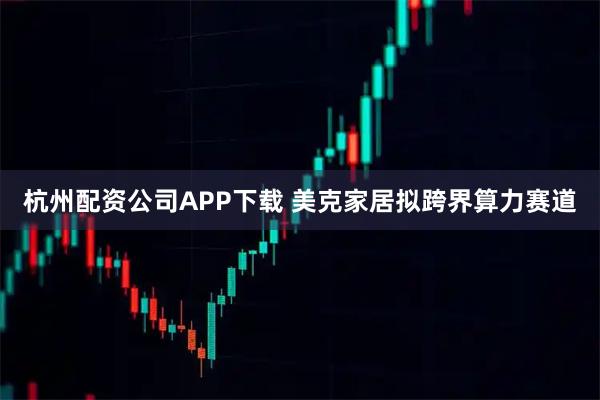 杭州配资公司APP下载 美克家居拟跨界算力赛道