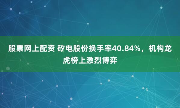 股票网上配资 矽电股份换手率40.84%，机构龙虎榜上激烈博弈