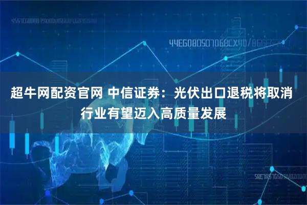 超牛网配资官网 中信证券：光伏出口退税将取消 行业有望迈入高质量发展