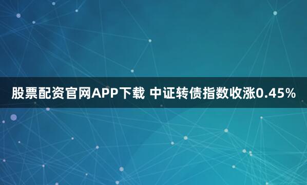 股票配资官网APP下载 中证转债指数收涨0.45%