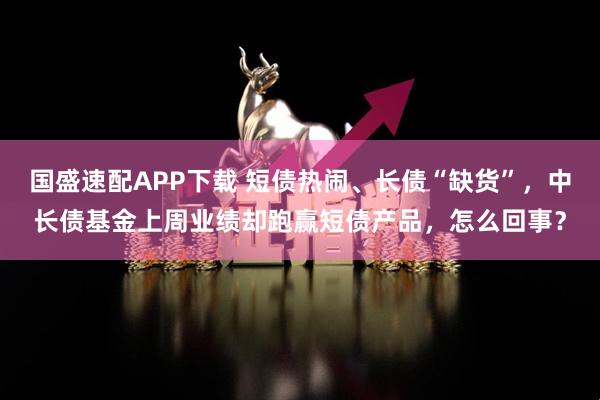 国盛速配APP下载 短债热闹、长债“缺货”，中长债基金上周业绩却跑赢短债产品，怎么回事？
