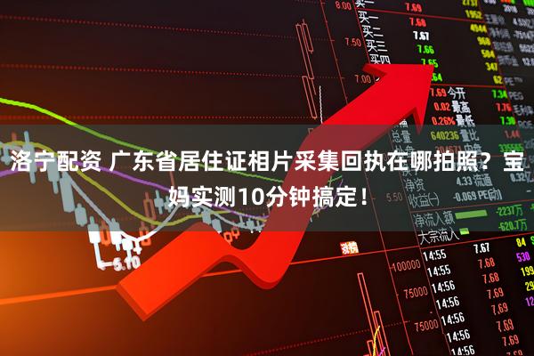 洛宁配资 广东省居住证相片采集回执在哪拍照？宝妈实测10分钟搞定！