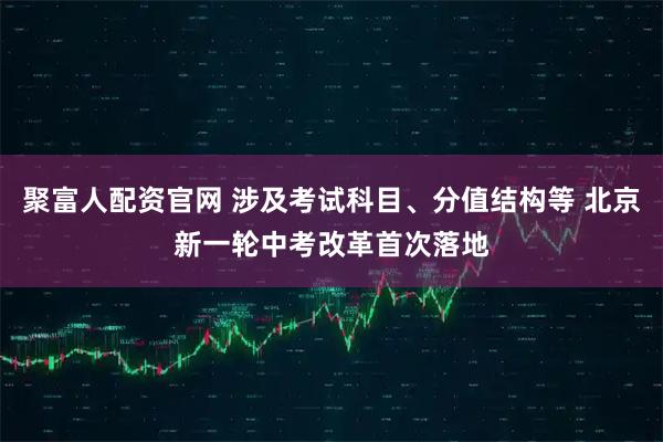 聚富人配资官网 涉及考试科目、分值结构等 北京新一轮中考改革首次落地
