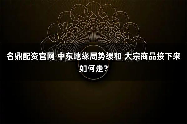 名鼎配资官网 中东地缘局势缓和 大宗商品接下来如何走？