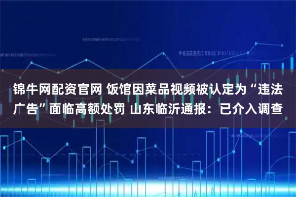 锦牛网配资官网 饭馆因菜品视频被认定为“违法广告”面临高额处罚 山东临沂通报：已介入调查