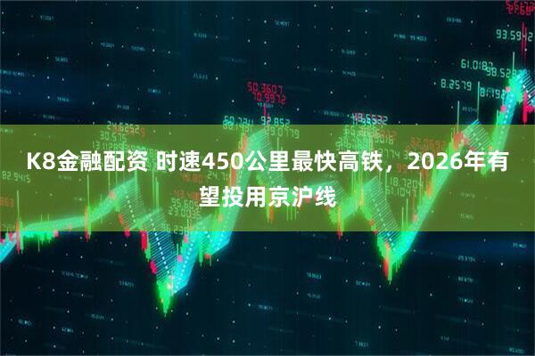K8金融配资 时速450公里最快高铁,2026年有望投用京沪线