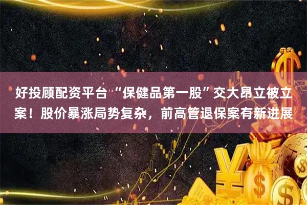 好投顾配资平台 “保健品第一股”交大昂立被立案!股价暴涨局势复杂,前高管退保案有新进展