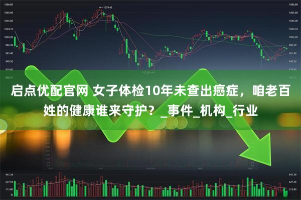 启点优配官网 女子体检10年未查出癌症，咱老百姓的健康谁来守护？_事件_机构_行业