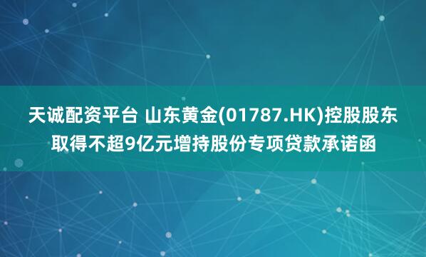 天诚配资平台 山东黄金(01787.HK)控股股东取得不超9亿元增持股份专项贷款承诺函