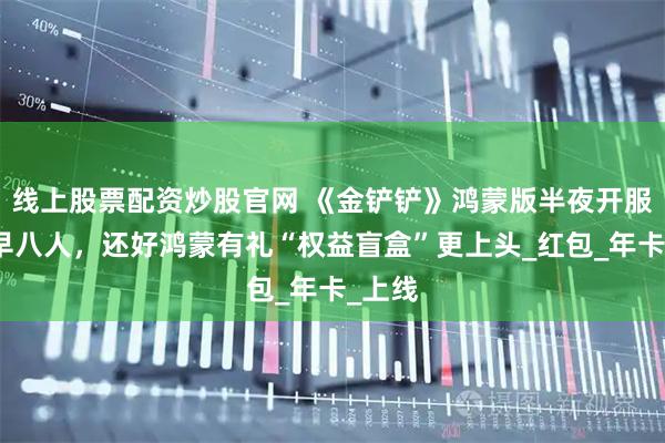 线上股票配资炒股官网 《金铲铲》鸿蒙版半夜开服逼疯早八人，还好鸿蒙有礼“权益盲盒”更上头_红包_年卡_上线
