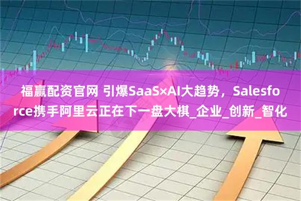 福赢配资官网 引爆SaaS×AI大趋势，Salesforce携手阿里云正在下一盘大棋_企业_创新_智化