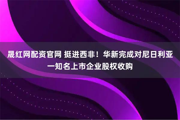 晟红网配资官网 挺进西非！华新完成对尼日利亚一知名上市企业股权收购
