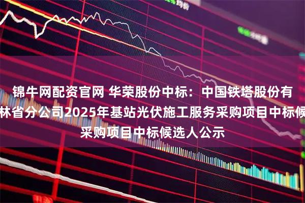 锦牛网配资官网 华荣股份中标:中国铁塔股份有限公司吉林省分公司2025年基站光伏施工服务采购项目中标候选人公示