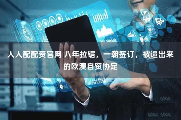 人人配配资官网 八年拉锯,一朝签订,被逼出来的欧澳自贸协定
