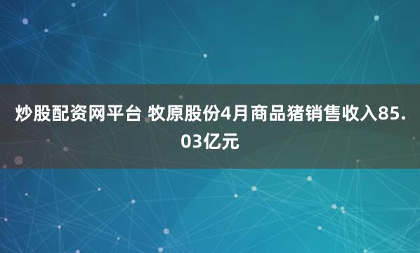 炒股配资网平台 牧原股份4月商品猪销售收入85.03亿元